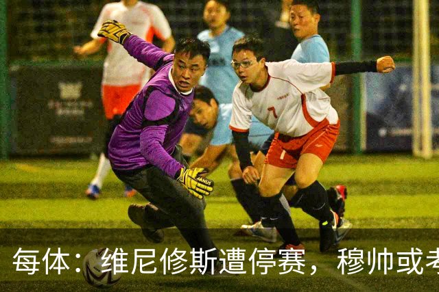 每体：维尼修斯遭停赛，穆帅或考虑弃用
